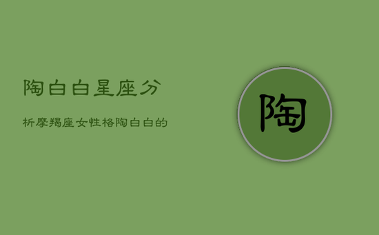 陶白白星座分析摩羯座女性格,陶白白的摩羯座 陶白白星座分析摩羯座女性格,陶白白的摩羯座