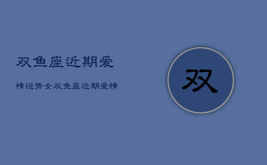 双鱼座近期爱情运势女，双鱼座近期爱情运势2021