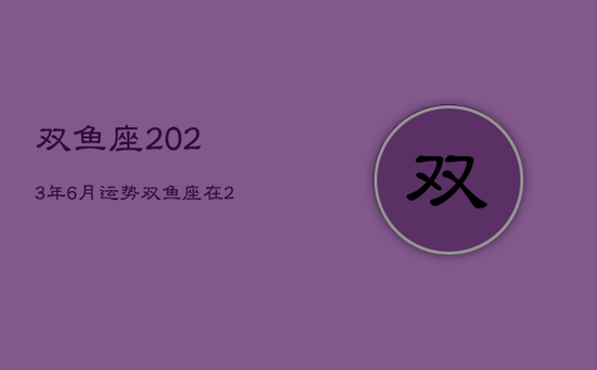 双鱼座2023年6月运势,双鱼座在2023年 双鱼座2023年6月运势,双鱼座在2023年
