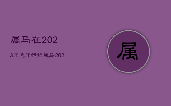 属马在2023年兔年运程,属马2023到2024运势 属马在2023年兔年运程,属马2023到2024运势