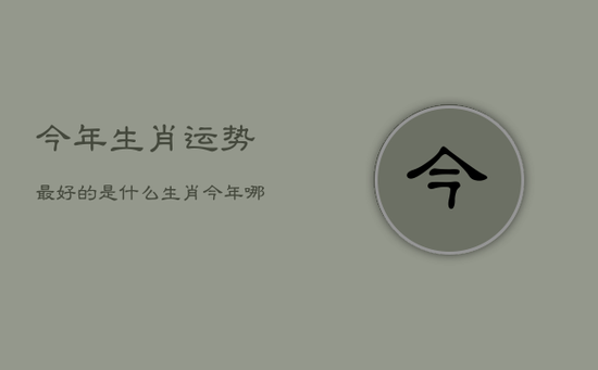 今年生肖运势最好的是什么生肖，今年哪个生肖运气好