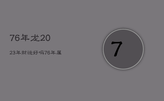 76年龙2023年财运好吗，76年属龙2023年运势及运程每月运程