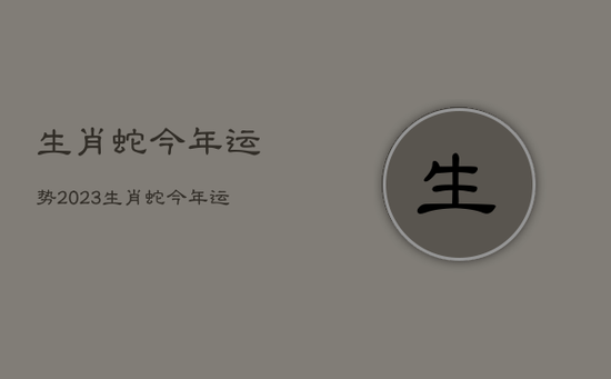生肖蛇今年运势2023，生肖蛇今年运势2022
