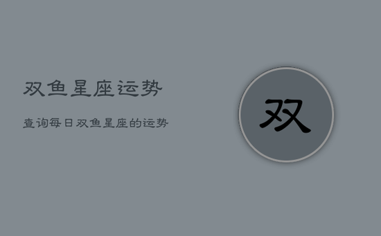 双鱼星座运势查询每日，双鱼星座的运势