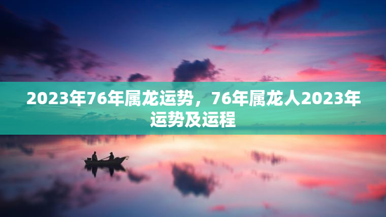 2023年76年属龙运势,76年属龙人2023年运势及运程 2023年76年属龙运势,76年属龙人2023年运势及运程