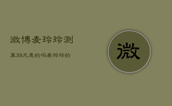 微博麦玲玲测算39元是的吗，麦玲玲的微博微博