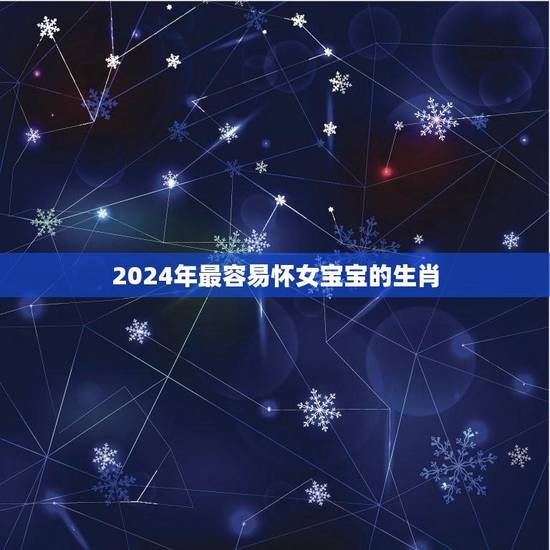 2024年最容易怀女宝宝的生肖(介绍哪些属相最有机会生女儿) 2024年最容易怀女宝宝的生肖(介绍哪些属相最有机会生女儿)