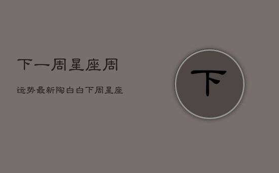 下一周星座周运势最新陶白白，下周星座运势查询生肖