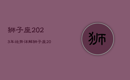 狮子座2023年运势详解，狮子座2021年到2030年运势