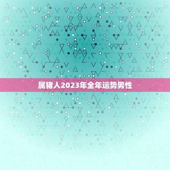 属猪人2023年全年运势男性(顺势而为财运亨通) 属猪人2023年全年运势男性(顺势而为财运亨通)