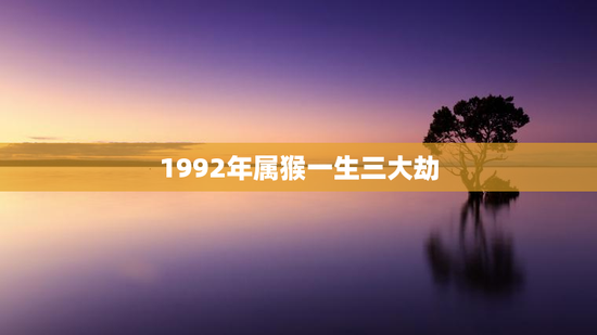 1992年属猴一生三大劫，1992年属猴一生三大劫2023年