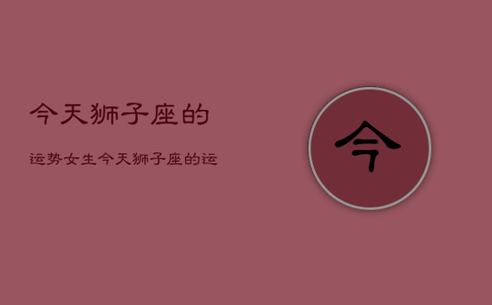 今天狮子座的运势女生，今天狮子座的运程