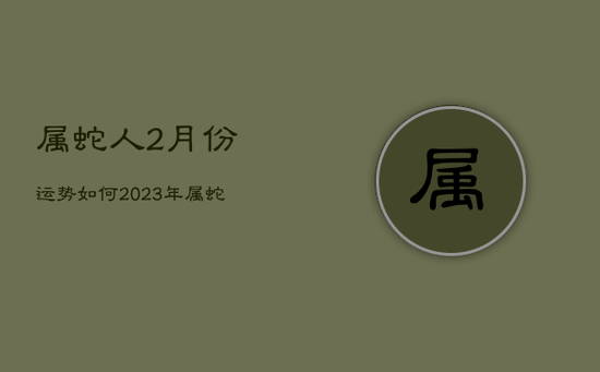 属蛇人2月份运势如何2023年，属蛇2021年进入2月份运势
