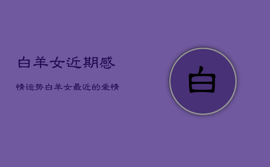 白羊女近期感情运势，白羊女最近的爱情运势