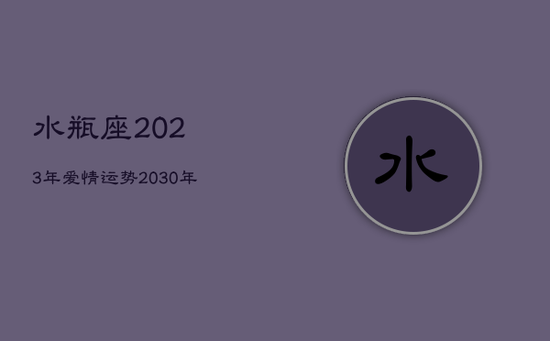 水瓶座2023年爱情运势，2030年水瓶座全年运势