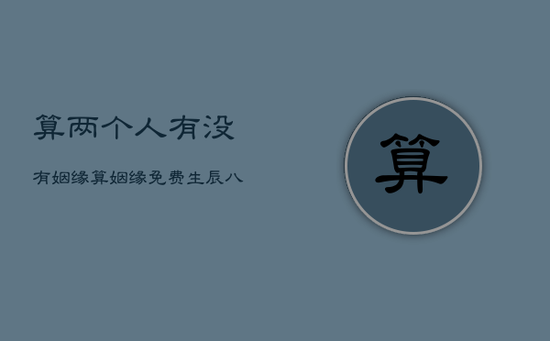 算两个人有没有姻缘,算姻缘免费 生辰八字 算两个人有没有姻缘,算姻缘免费 生辰八字