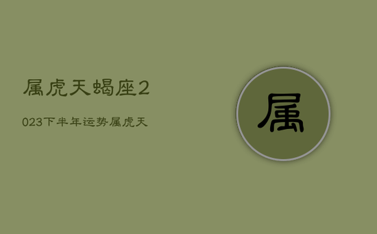 属虎天蝎座2023下半年运势，属虎天蝎座2023下半年运势如何