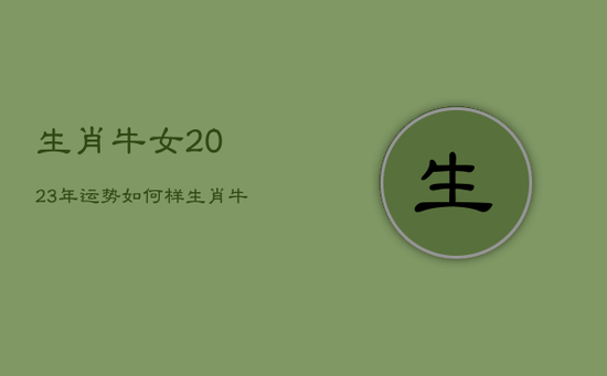 生肖牛女2023年运势如何样,生肖牛女2023年运势如何样呢 生肖牛女2023年运势如何样,生肖牛女2023年运势如何样呢