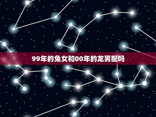 99年的兔女和00年的龙男配吗(星座专家介绍他们的爱情契合度) 99年的兔女和00年的龙男配吗(星座专家介绍他们的爱情契合度)