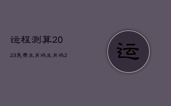 运程测算2023免费生肖鸡,生肖鸡2023年运势大全 运程测算2023免费生肖鸡,生肖鸡2023年运势大全