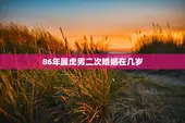 86年属虎男二次婚姻在几岁，86年属虎男二次婚姻在几岁结婚