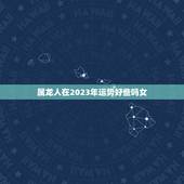 属龙人在2023年运势好些吗女(介绍龙年运势大介绍)