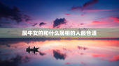 属牛女的和什么属相的人最合适，属牛的女和什么属相最配最合适呢