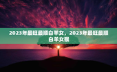 2023年最旺最顺白羊女，2023年最旺最顺白羊女猴