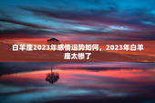 白羊座2023年感情运势如何，2023年白羊座太惨了