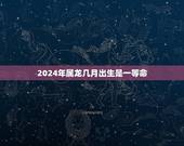 2024年属龙几月出生是一等命(龙年一等命月份介绍)