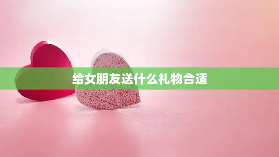 给女朋友送什么礼物合适(如何选购最佳礼物)