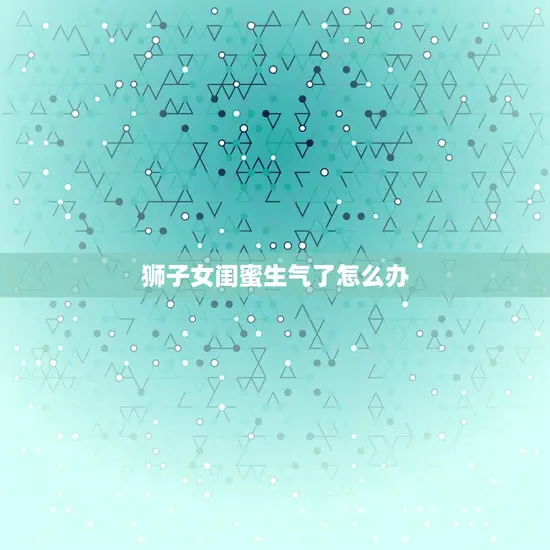 狮子女闺蜜生气了怎么办