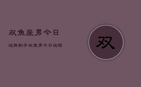 双鱼座男今日运势射手，双鱼男今日运程