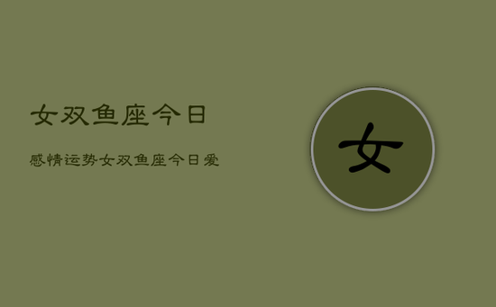 女双鱼座今日感情运势,女双鱼座今日爱情运如何 女双鱼座今日感情运势,女双鱼座今日爱情运如何
