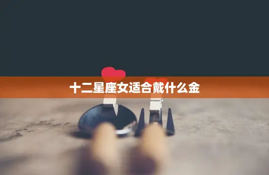 十二星座女适合戴什么金(打造属于你的星座风格)
