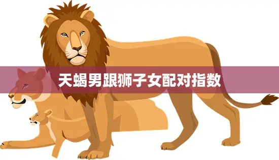 天蝎男跟狮子女配对指数(爆炸分析真爱还是水火不容)
