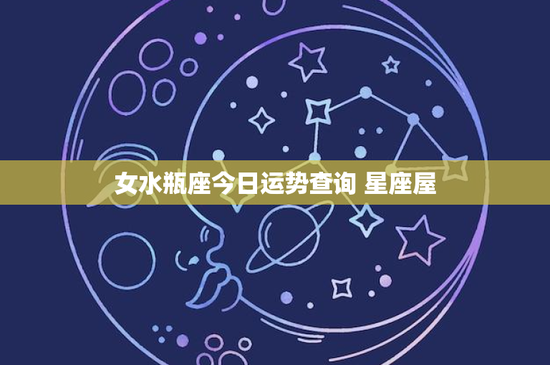 女水瓶座今日运势查询 星座屋：创新革新，运势飙升！感情波动求解，财运光明可期