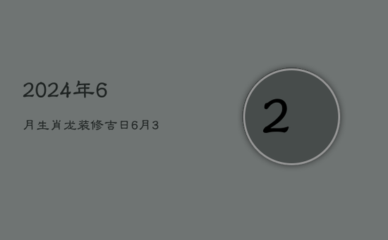 2024年6月生肖龙装修吉日:6月3日良辰旺运 2024年6月生肖龙装修吉日:6月3日良辰旺运