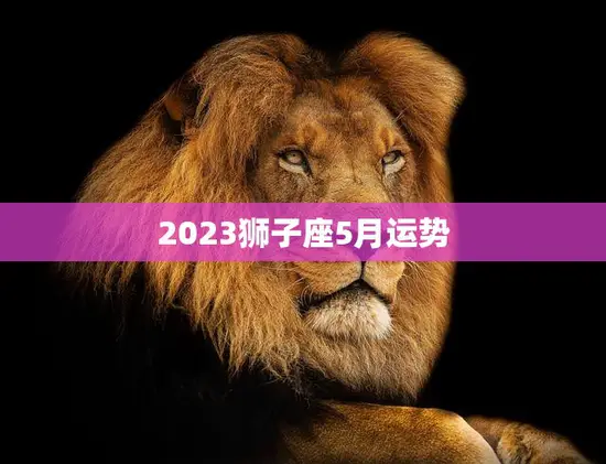 2023狮子座5月运势(狮子座在五月将迎来财运亨通的好时机)