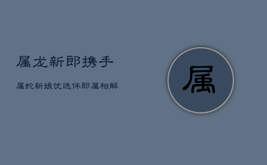 属龙新郎携手属蛇新娘,优选伴郎属相解析 属龙新郎携手属蛇新娘,优选伴郎属相解析
