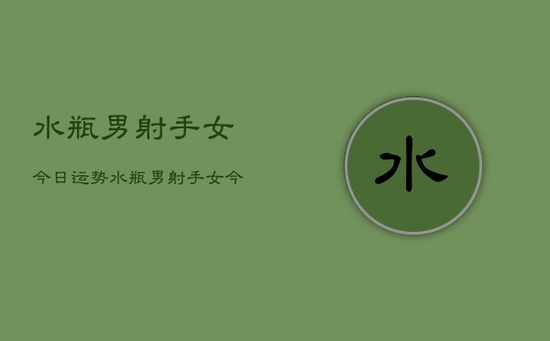 水瓶男射手女今日运势，水瓶男射手女今日爱情运