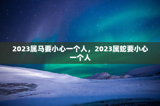 2023属马要小心一个人，2023属蛇要小心一个人