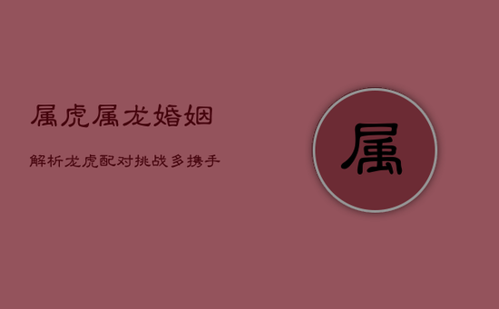 属虎属龙婚姻解析：龙虎配对挑战多，携手共进见真章