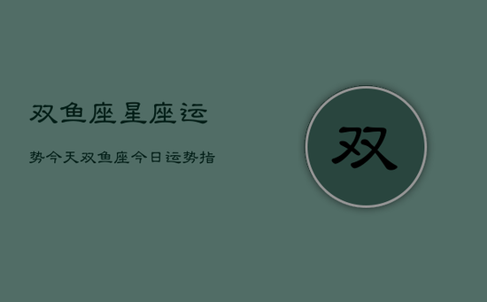 双鱼座星座运势今天,双鱼座今日运势指南 双鱼座星座运势今天,双鱼座今日运势指南