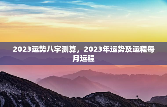 2023运势八字测算，2023年运势及运程每月运程