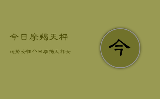 今日摩羯天秤运势女性，今日摩羯天秤女运势如何