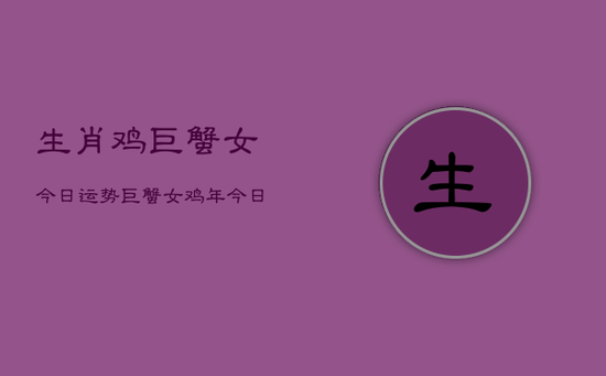 生肖鸡巨蟹女今日运势,巨蟹女鸡年今日运程 生肖鸡巨蟹女今日运势,巨蟹女鸡年今日运程
