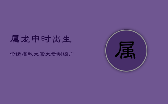 属龙申时出生，命运揭秘：大富大贵，财源广进，福禄双全