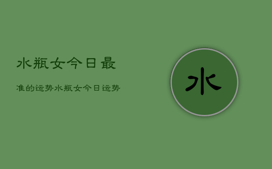 水瓶女今日最准的运势，水瓶女今日运势超准预测