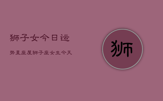 狮子女今日运势星座屋,狮子座女生今天运势 狮子女今日运势星座屋,狮子座女生今天运势